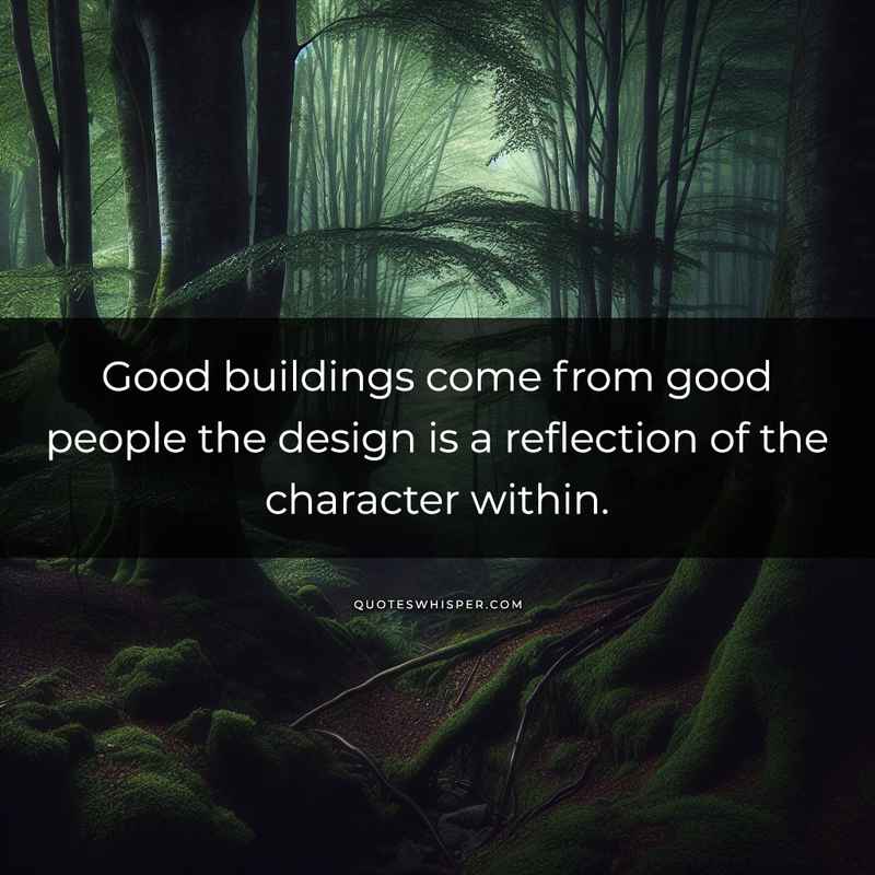 Good buildings come from good people the design is a reflection of the character within.