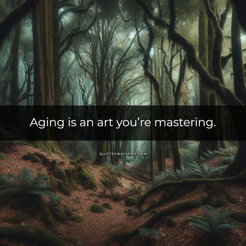 Aging is an art you’re mastering.