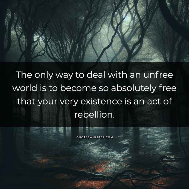 The only way to deal with an unfree world is to become so absolutely free that your very existence is an act of rebellion.