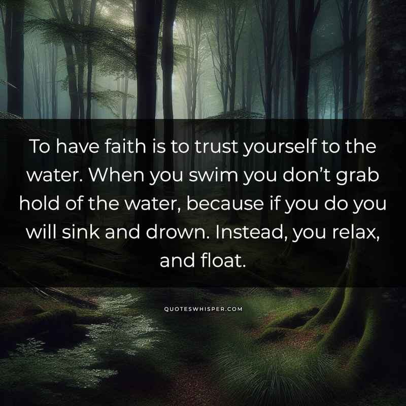 To have faith is to trust yourself to the water. When you swim you don’t grab hold of the water, because if you do you will sink and drown. Instead, you relax, and float.