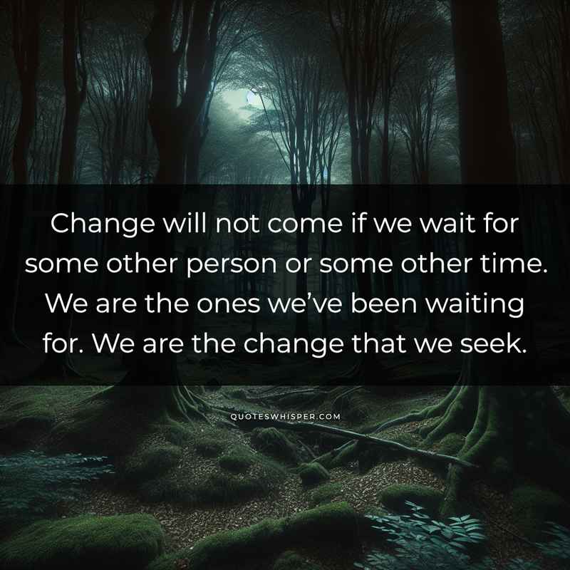 Change will not come if we wait for some other person or some other time. We are the ones we’ve been waiting for. We are the change that we seek.