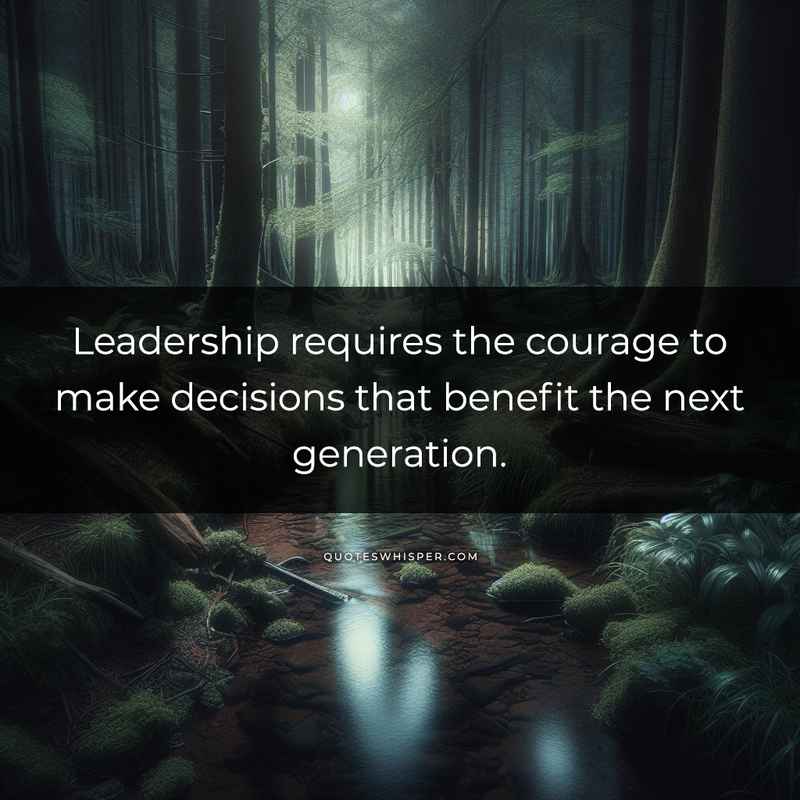 Leadership requires the courage to make decisions that benefit the next generation.
