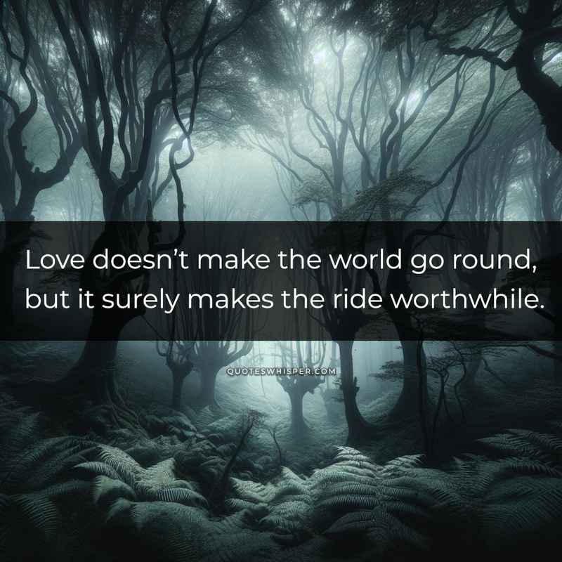 Love doesn’t make the world go round, but it surely makes the ride worthwhile.