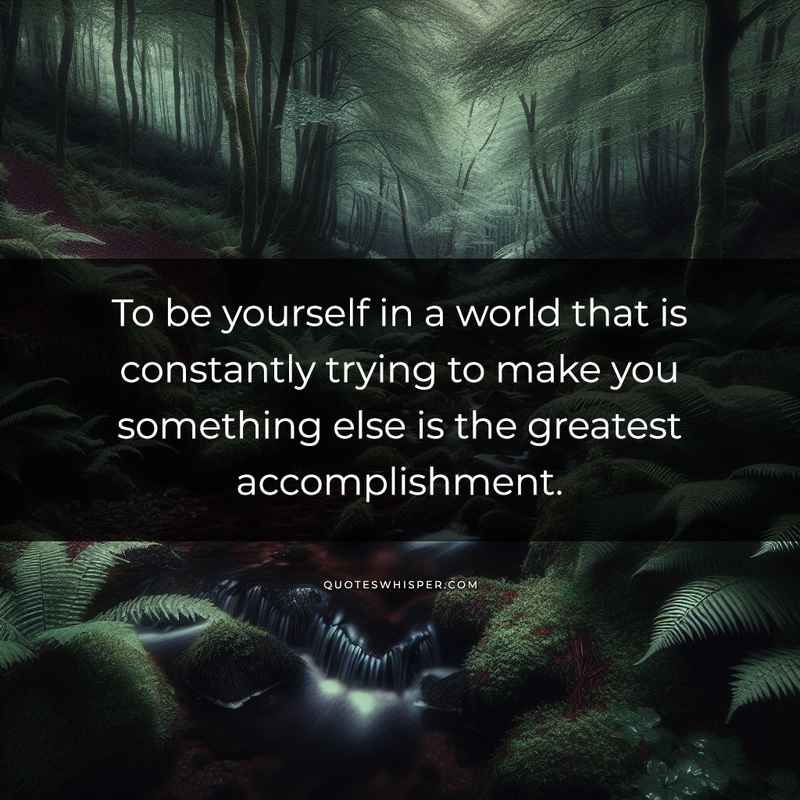 To be yourself in a world that is constantly trying to make you something else is the greatest accomplishment.