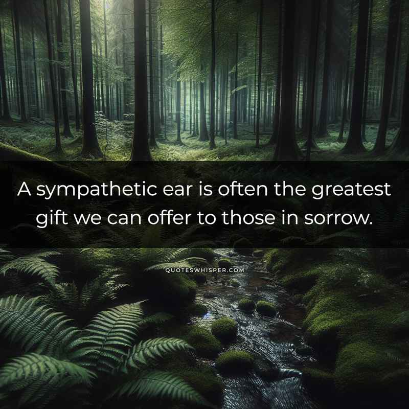 A sympathetic ear is often the greatest gift we can offer to those in sorrow.