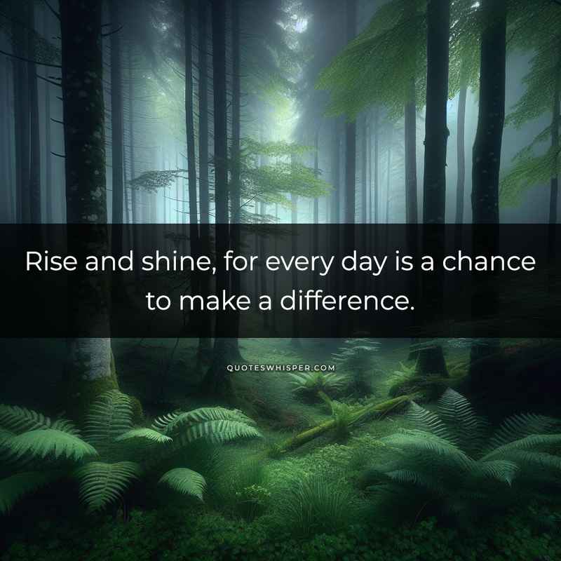 Rise and shine, for every day is a chance to make a difference.