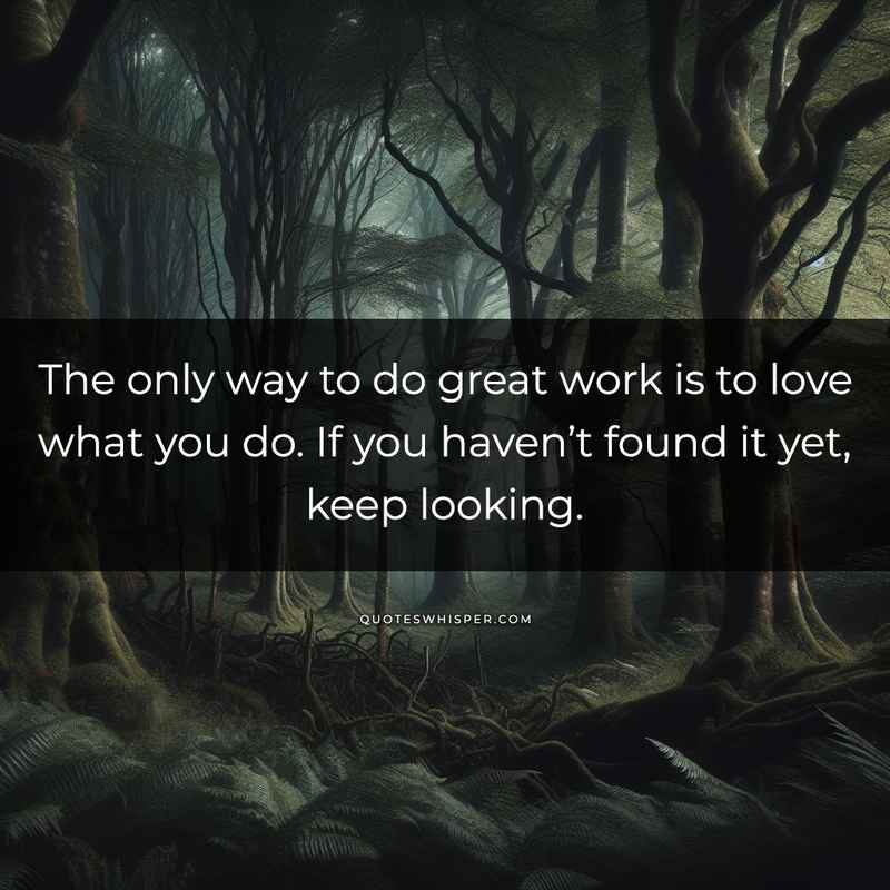 The only way to do great work is to love what you do. If you haven’t found it yet, keep looking.