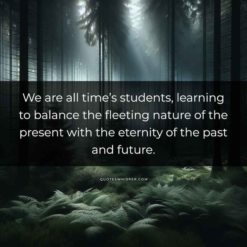 We are all time’s students, learning to balance the fleeting nature of the present with the eternity of the past and future.
