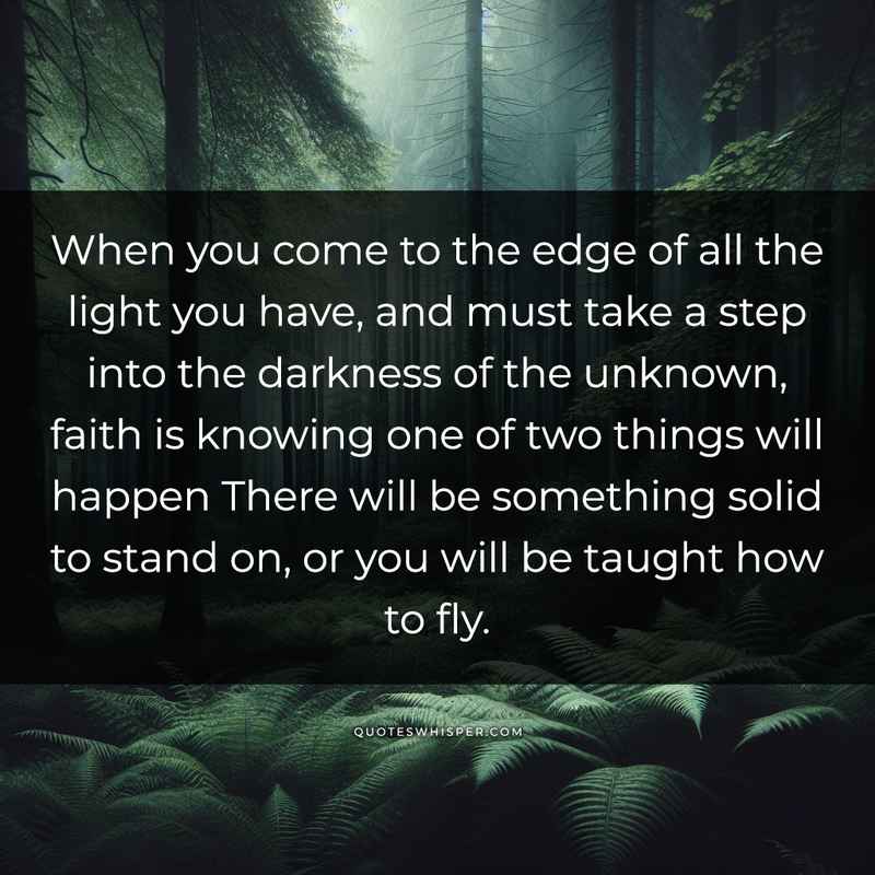 When you come to the edge of all the light you have, and must take a step into the darkness of the unknown, faith is knowing one of two things will happen There will be something solid to stand on, or you will be taught how to fly.