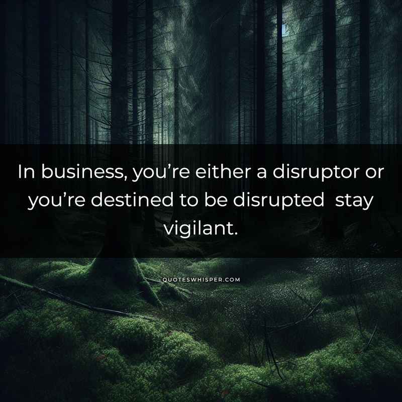 In business, you’re either a disruptor or you’re destined to be disrupted stay vigilant.