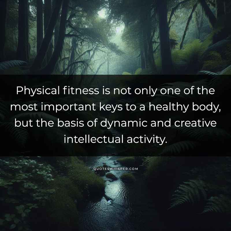 Physical fitness is not only one of the most important keys to a healthy body, but the basis of dynamic and creative intellectual activity.