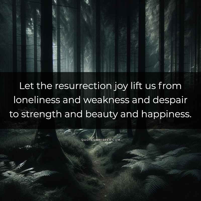 Let the resurrection joy lift us from loneliness and weakness and despair to strength and beauty and happiness.