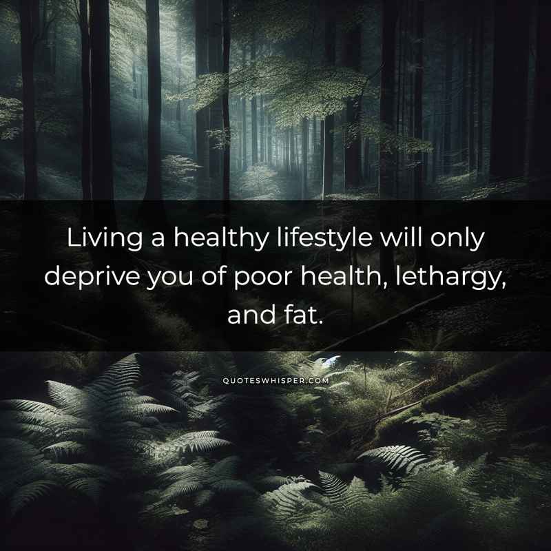 Living a healthy lifestyle will only deprive you of poor health, lethargy, and fat.