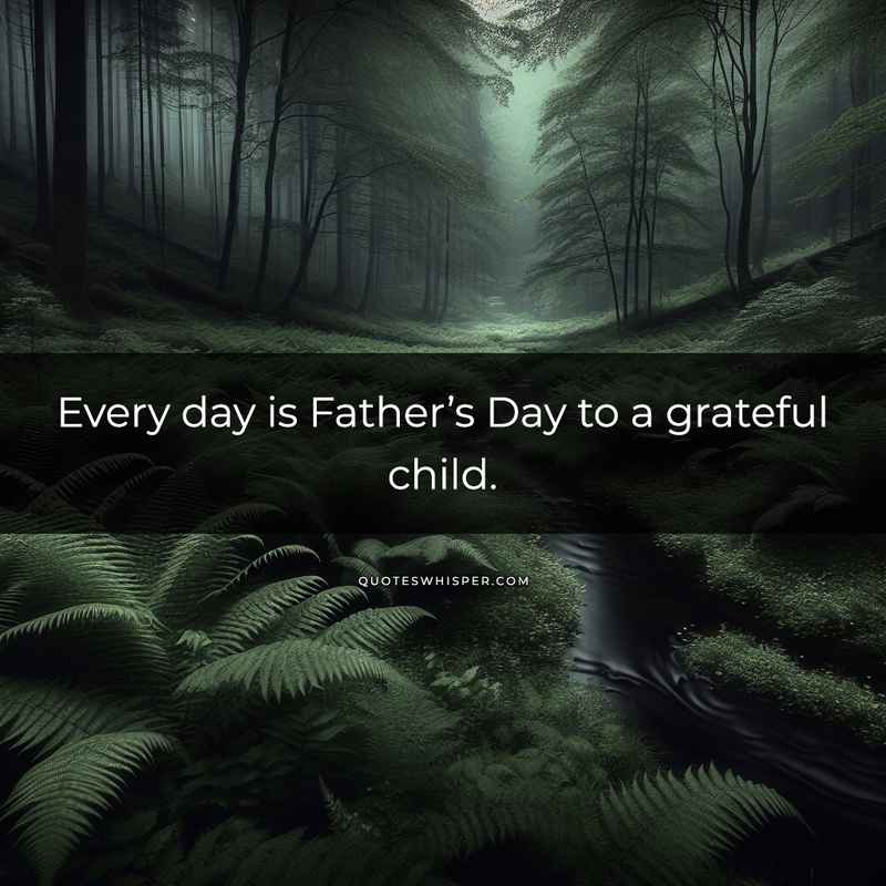 Every day is Father’s Day to a grateful child.