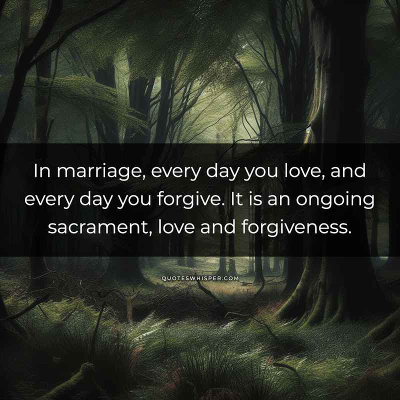 In marriage, every day you love, and every day you forgive. It is an ongoing sacrament, love and forgiveness.