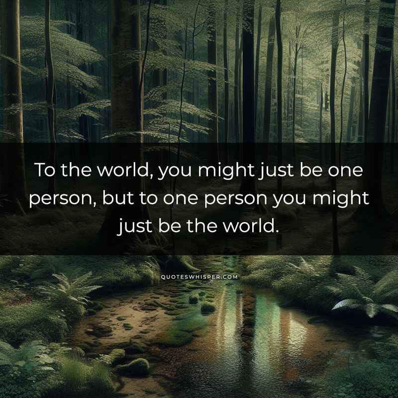 To the world, you might just be one person, but to one person you might just be the world.