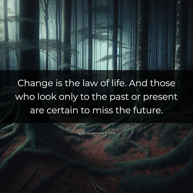 Change is the law of life. And those who look only to the past or present are certain to miss the future.