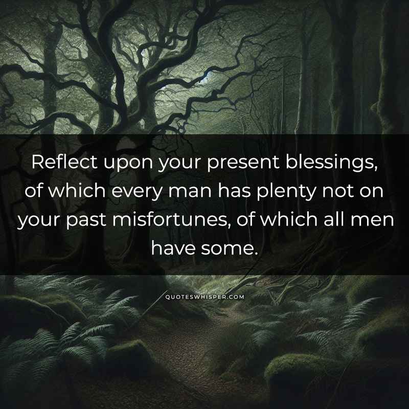 Reflect upon your present blessings, of which every man has plenty not on your past misfortunes, of which all men have some.