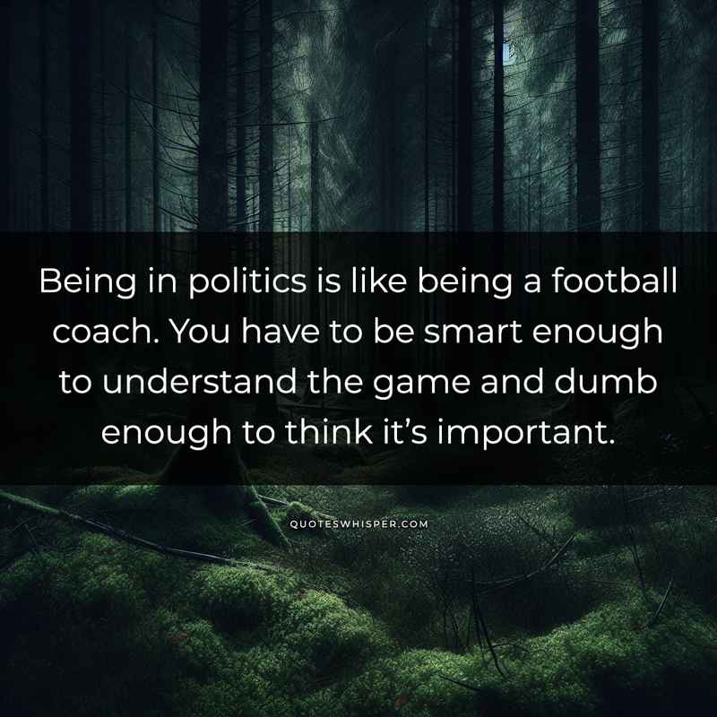 Being in politics is like being a football coach. You have to be smart enough to understand the game and dumb enough to think it’s important.