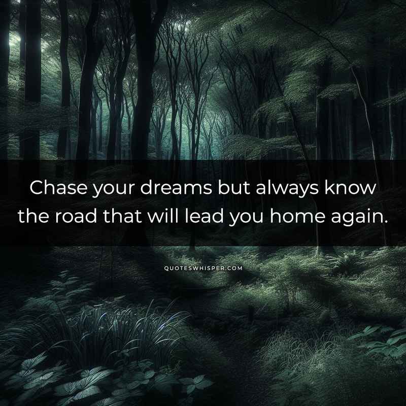 Chase your dreams but always know the road that will lead you home again.