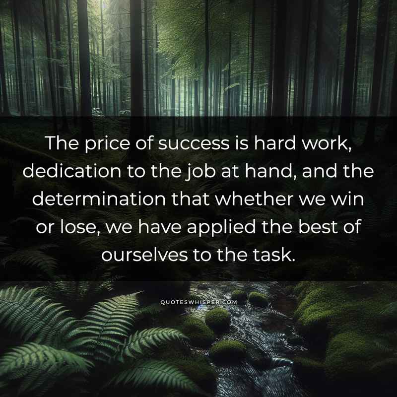 The price of success is hard work, dedication to the job at hand, and the determination that whether we win or lose, we have applied the best of ourselves to the task.
