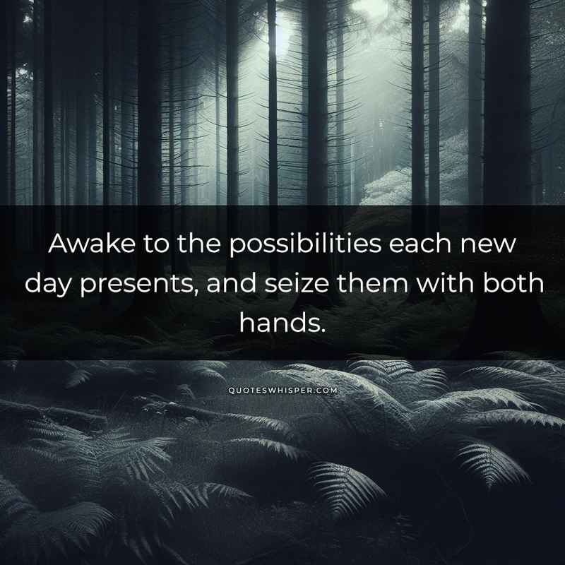 Awake to the possibilities each new day presents, and seize them with both hands.