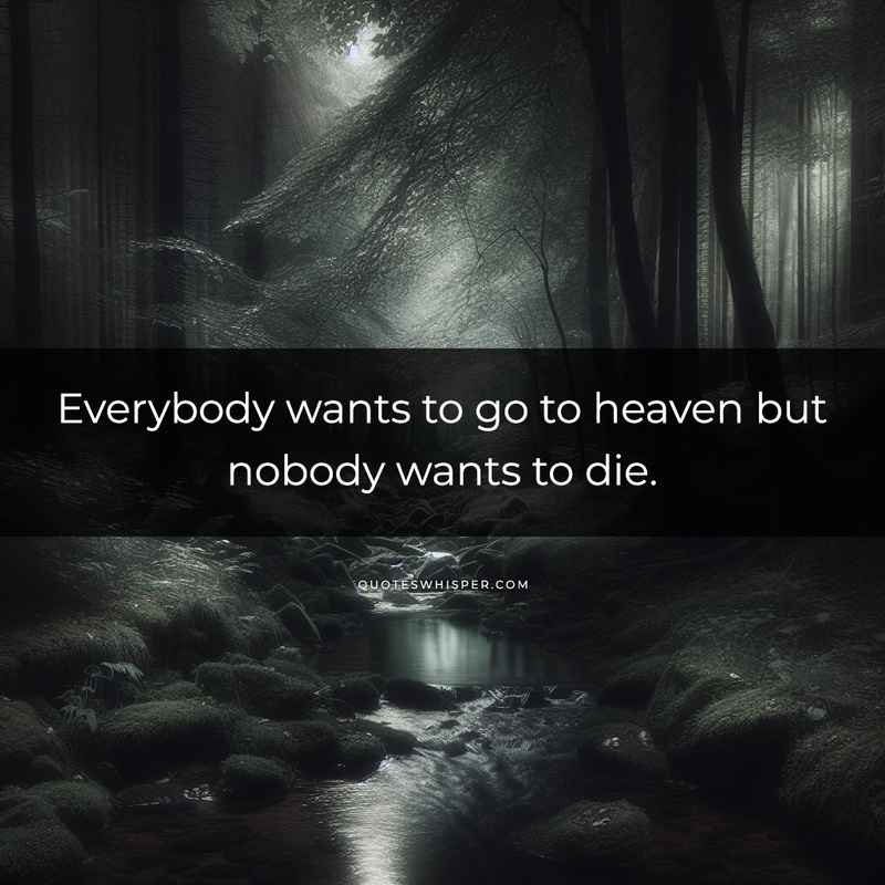 Everybody wants to go to heaven but nobody wants to die.
