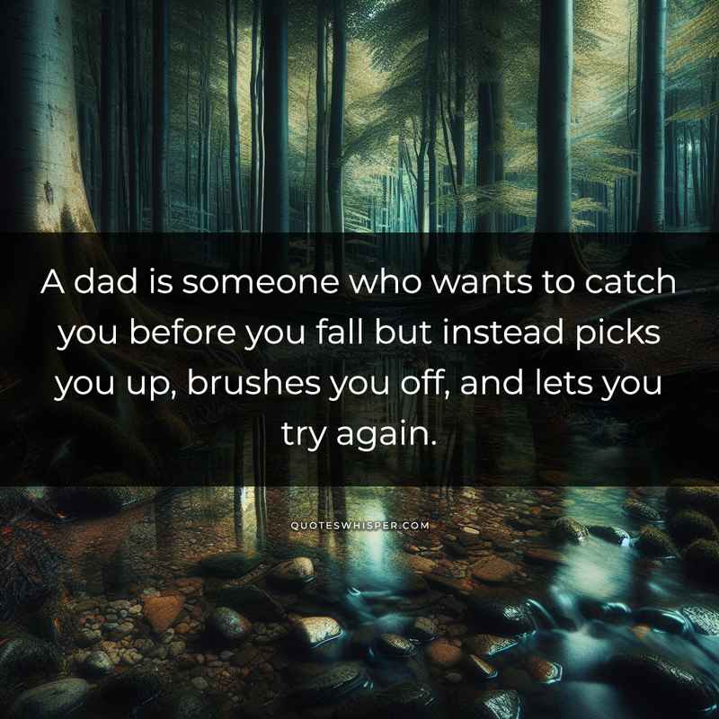A dad is someone who wants to catch you before you fall but instead picks you up, brushes you off, and lets you try again.