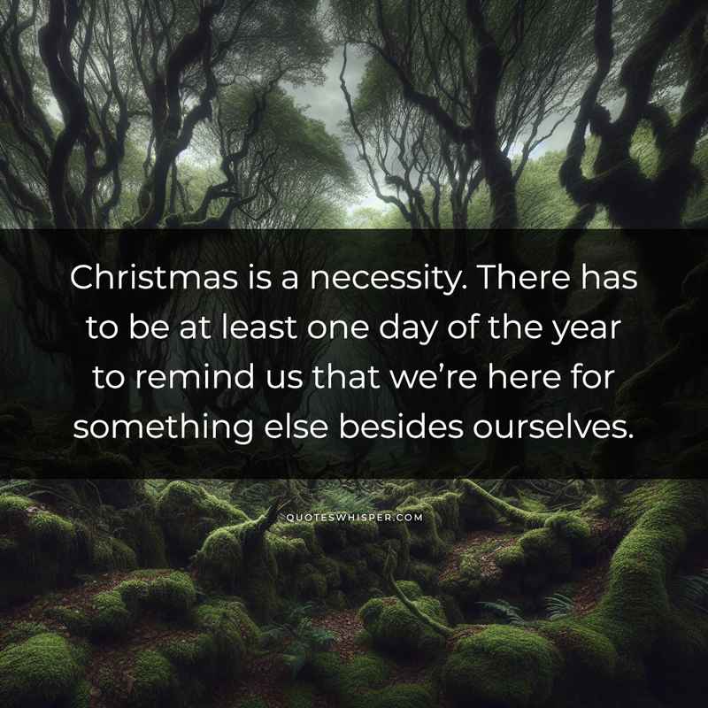 Christmas is a necessity. There has to be at least one day of the year to remind us that we’re here for something else besides ourselves.