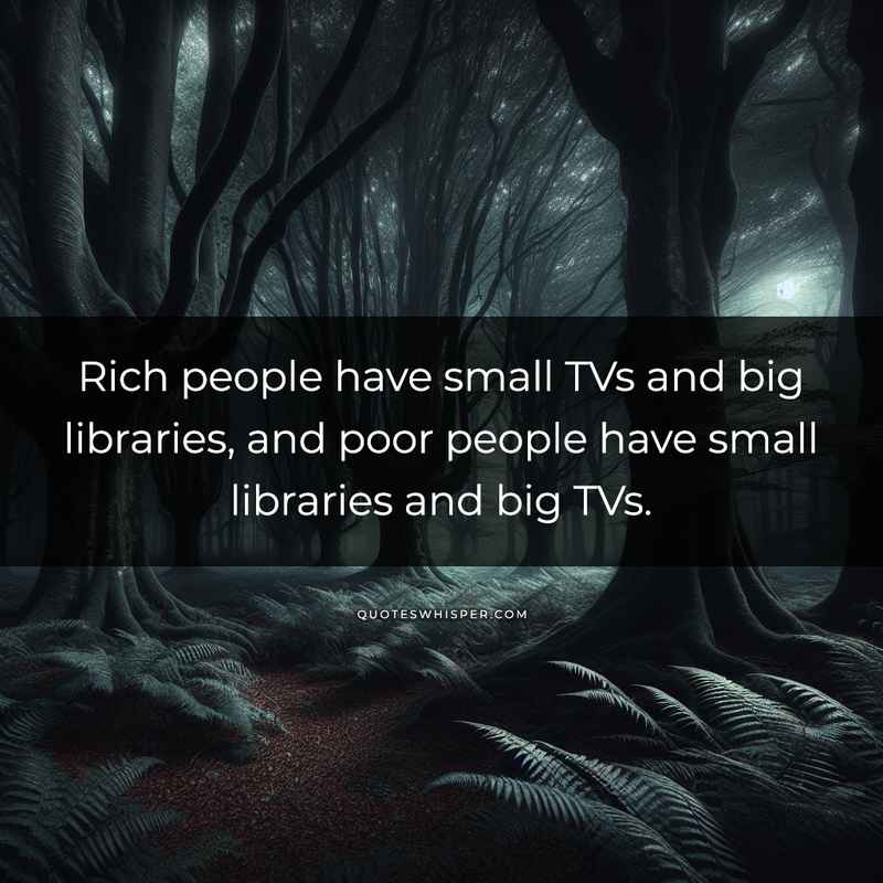 Rich people have small TVs and big libraries, and poor people have small libraries and big TVs.