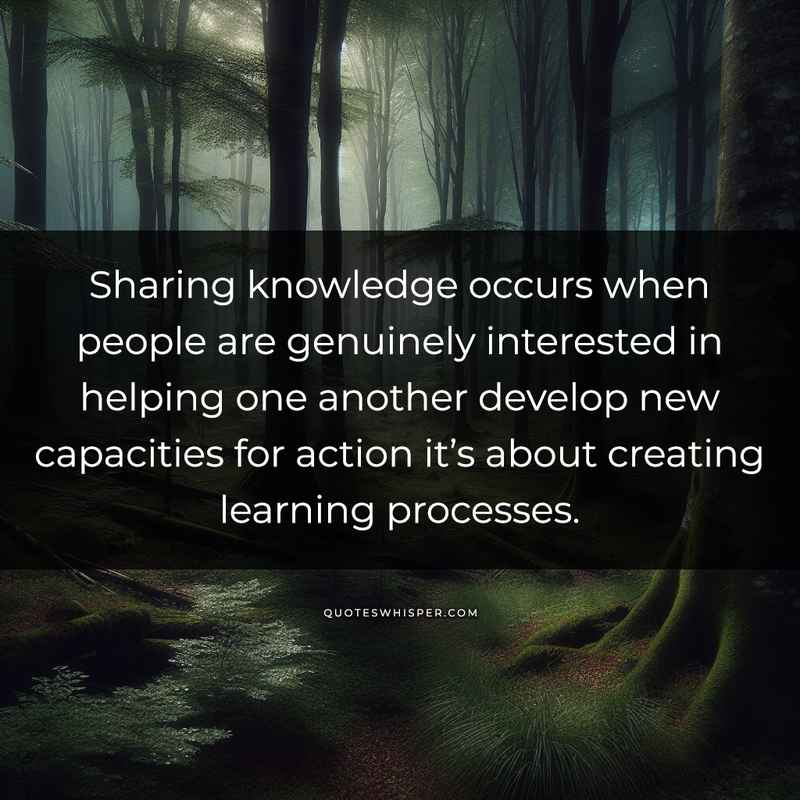 Sharing knowledge occurs when people are genuinely interested in helping one another develop new capacities for action it’s about creating learning processes.