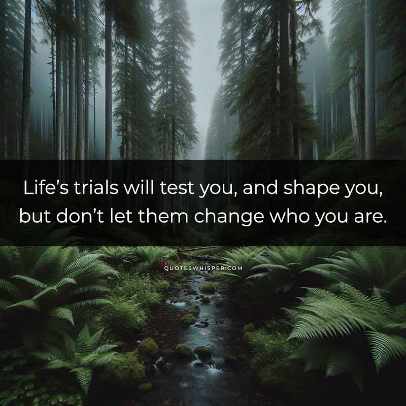Life’s trials will test you, and shape you, but don’t let them change who you are.
