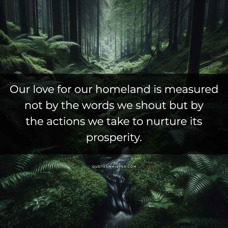 Our love for our homeland is measured not by the words we shout but by the actions we take to nurture its prosperity.