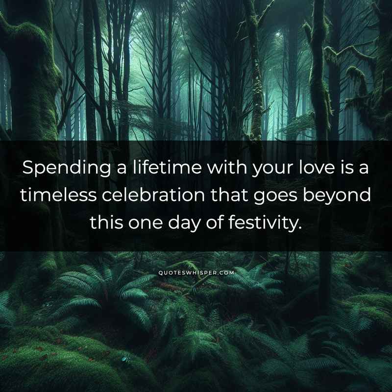 Spending a lifetime with your love is a timeless celebration that goes beyond this one day of festivity.