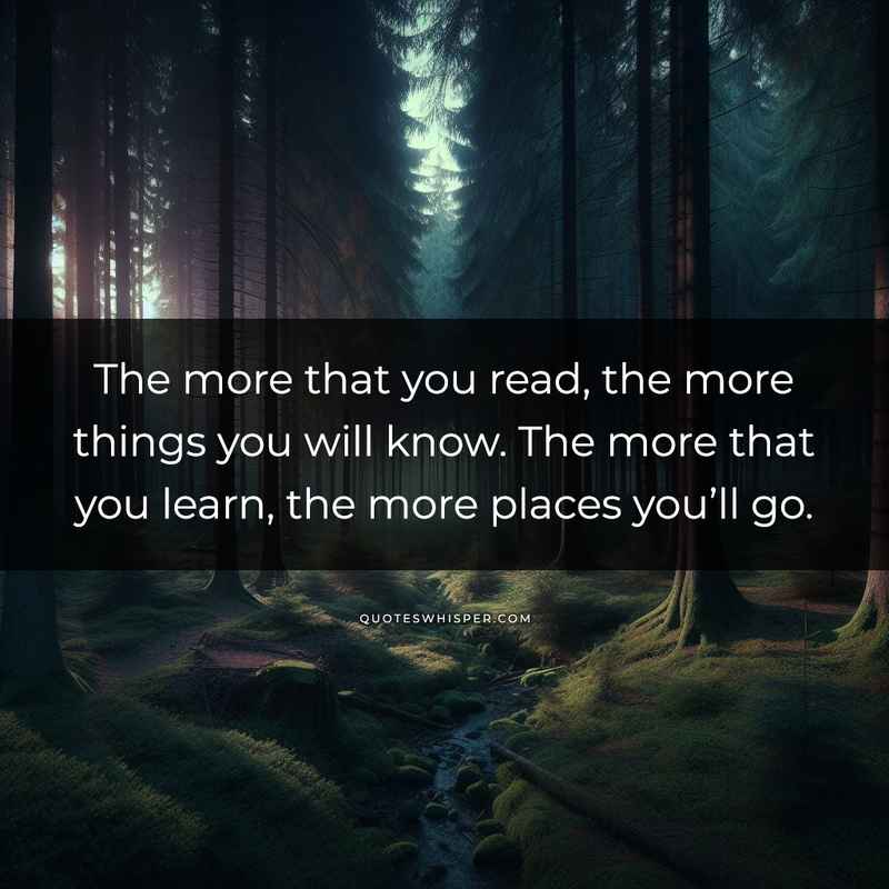 The more that you read, the more things you will know. The more that you learn, the more places you’ll go.
