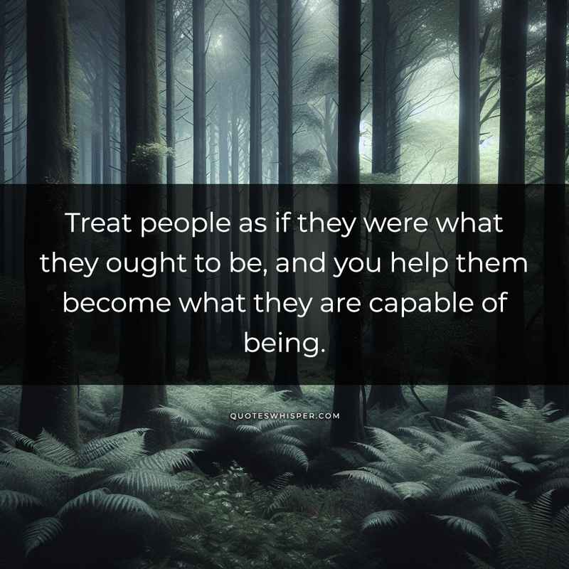 Treat people as if they were what they ought to be, and you help them become what they are capable of being.