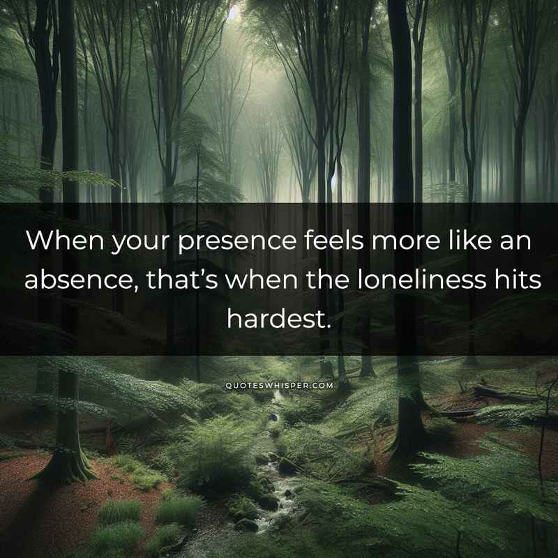 When your presence feels more like an absence, that’s when the loneliness hits hardest.