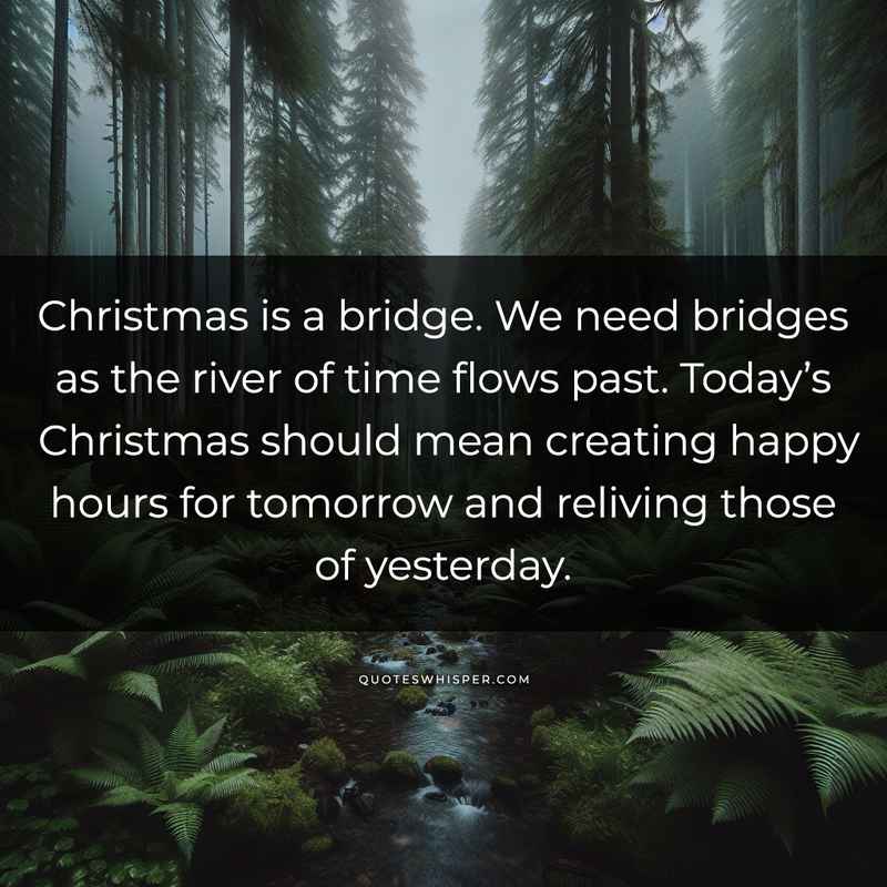 Christmas is a bridge. We need bridges as the river of time flows past. Today’s Christmas should mean creating happy hours for tomorrow and reliving those of yesterday.