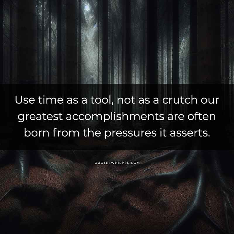 Use time as a tool, not as a crutch our greatest accomplishments are often born from the pressures it asserts.