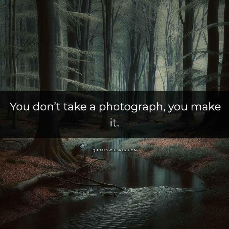 You don’t take a photograph, you make it.