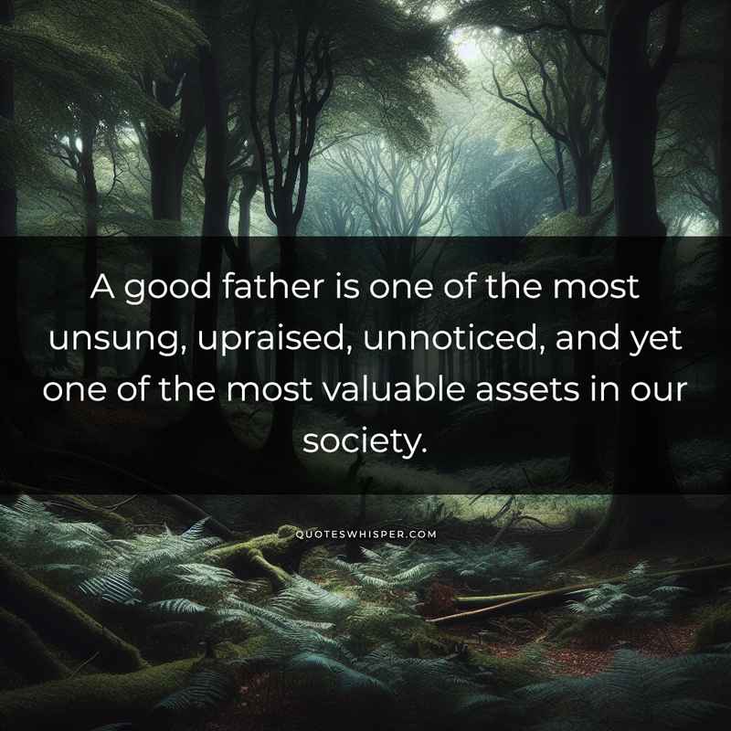 A good father is one of the most unsung, upraised, unnoticed, and yet one of the most valuable assets in our society.