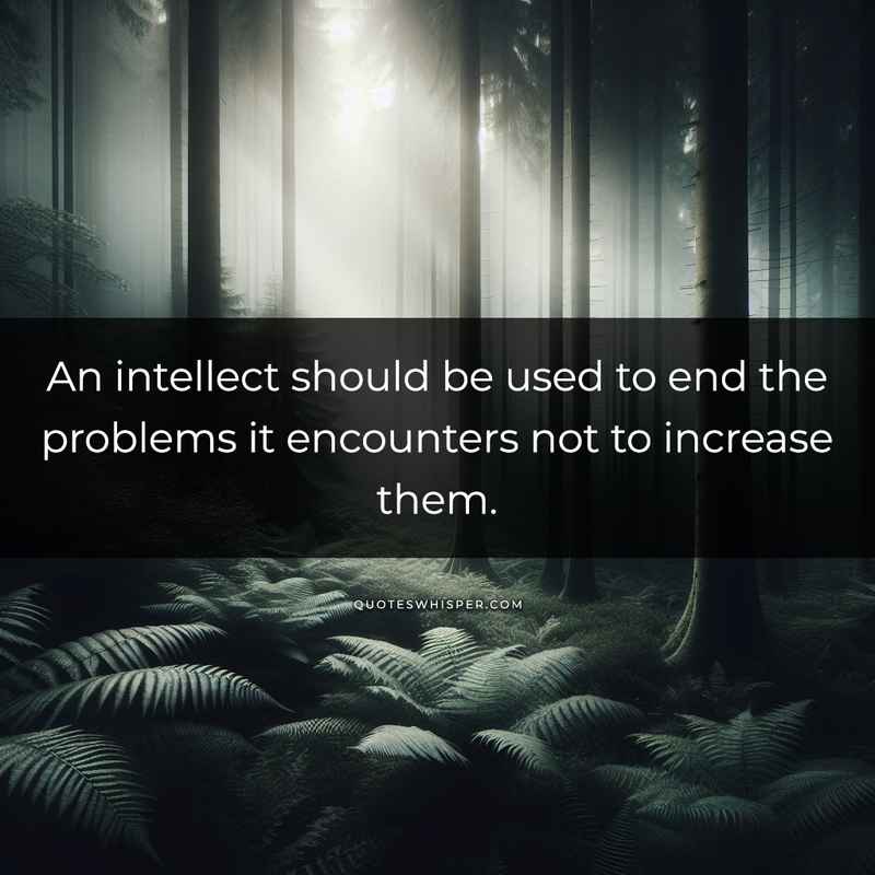 An intellect should be used to end the problems it encounters not to increase them.