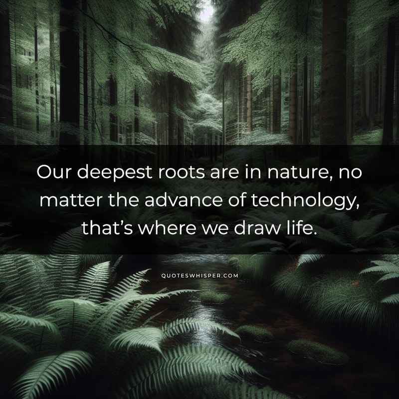 Our deepest roots are in nature, no matter the advance of technology, that’s where we draw life.