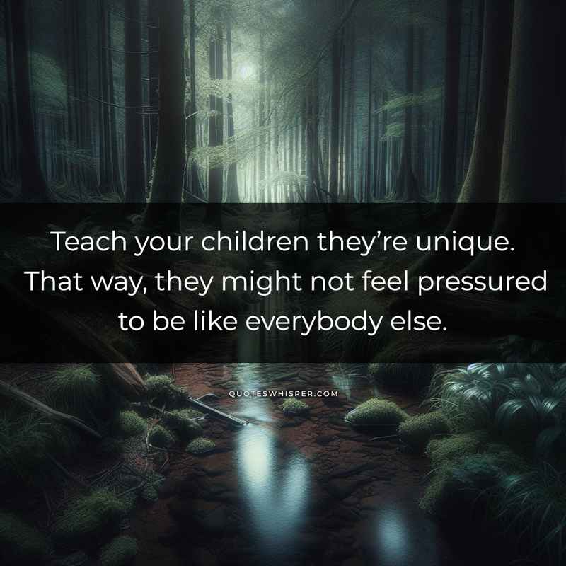 Teach your children they’re unique. That way, they might not feel pressured to be like everybody else.