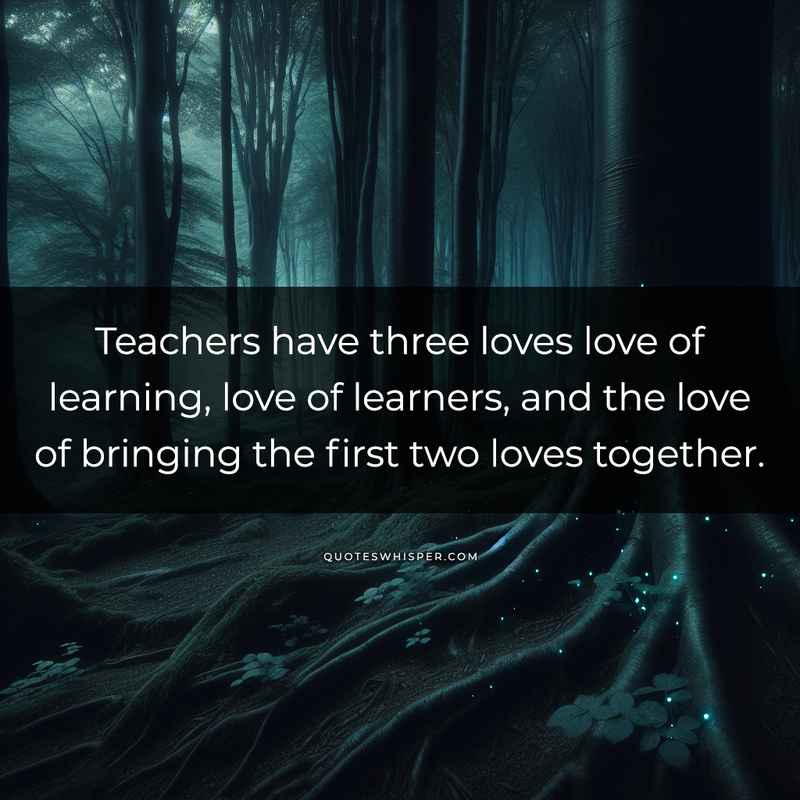 Teachers have three loves love of learning, love of learners, and the love of bringing the first two loves together.