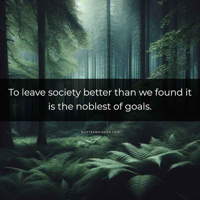 To leave society better than we found it is the noblest of goals.