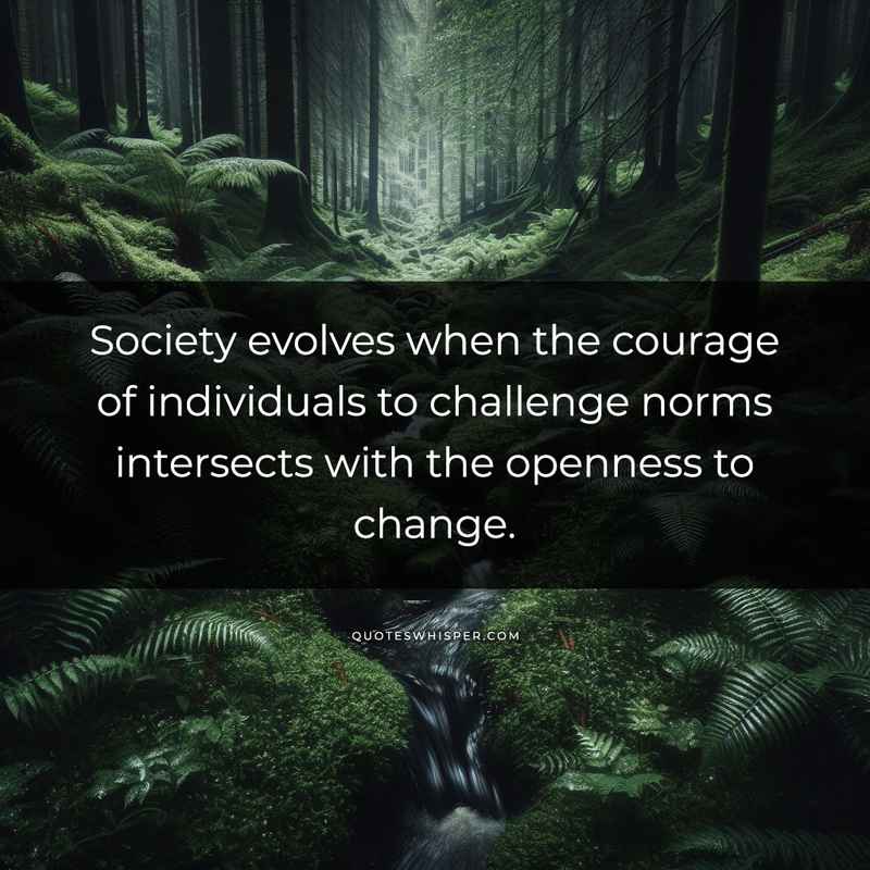 Society evolves when the courage of individuals to challenge norms intersects with the openness to change.