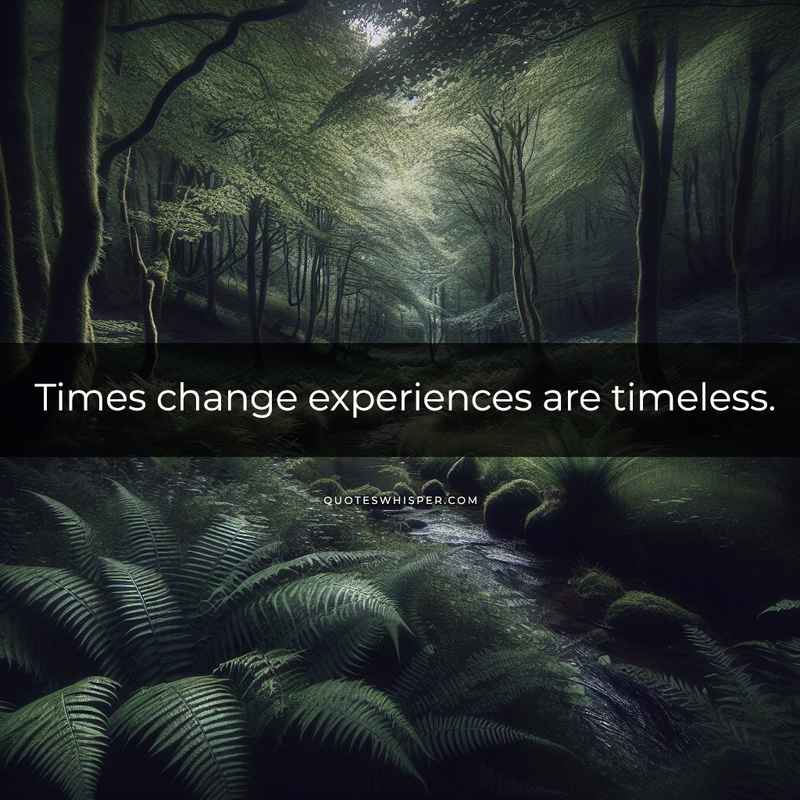 Times change experiences are timeless.