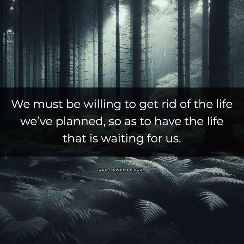 We must be willing to get rid of the life we’ve planned, so as to have the life that is waiting for us.