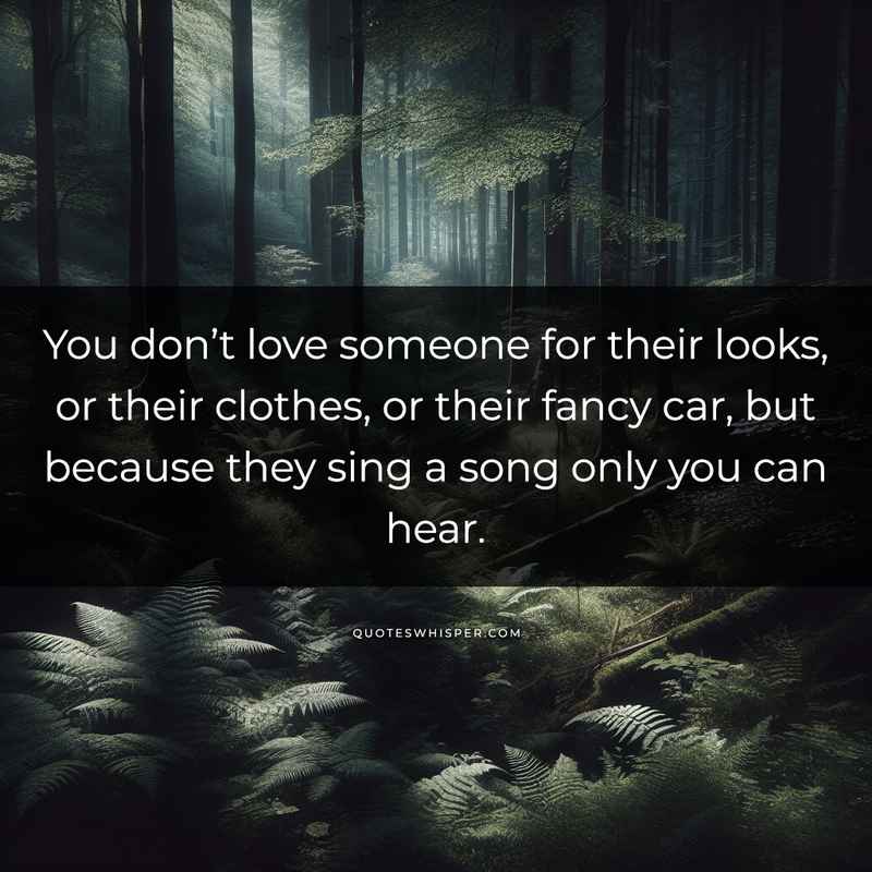 You don’t love someone for their looks, or their clothes, or their fancy car, but because they sing a song only you can hear.